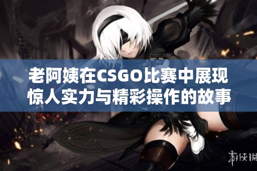 老阿姨在CSGO比赛中展现惊人实力与精彩操作的故事