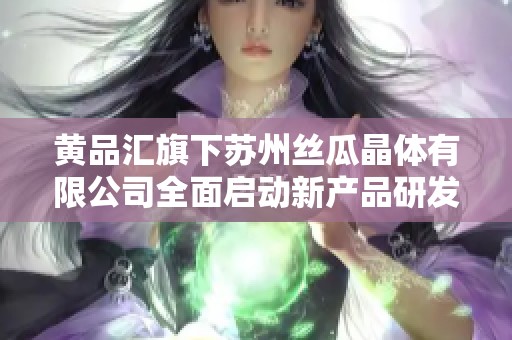 黄品汇旗下苏州丝瓜晶体有限公司全面启动新产品研发计划