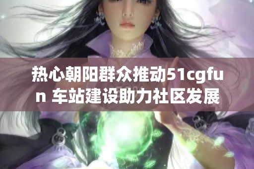 热心朝阳群众推动51cgfun 车站建设助力社区发展