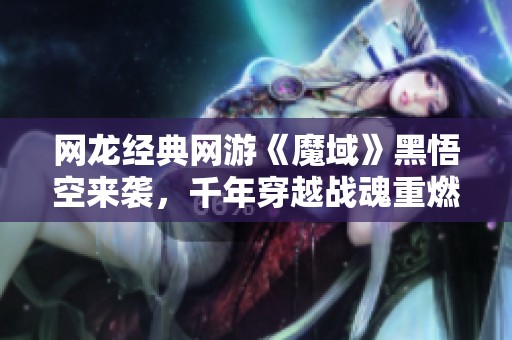 网龙经典网游《魔域》黑悟空来袭，千年穿越战魂重燃！