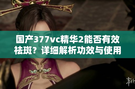 国产377vc精华2能否有效祛斑？详细解析功效与使用建议