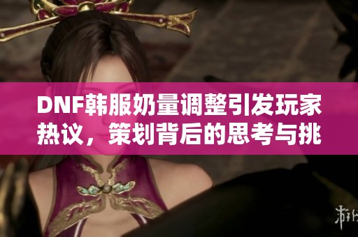 DNF韩服奶量调整引发玩家热议，策划背后的思考与挑战