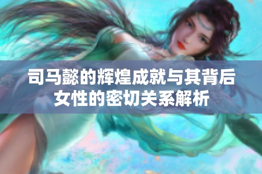 司马懿的辉煌成就与其背后女性的密切关系解析