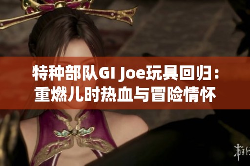 特种部队GI Joe玩具回归：重燃儿时热血与冒险情怀