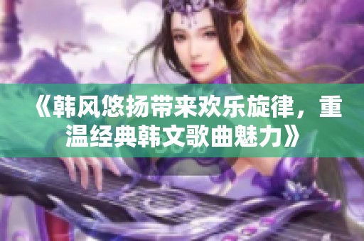 《韩风悠扬带来欢乐旋律，重温经典韩文歌曲魅力》