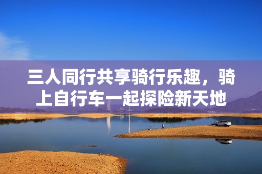 三人同行共享骑行乐趣，骑上自行车一起探险新天地