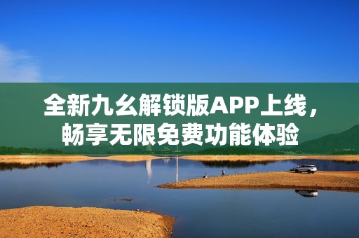 全新九幺解锁版APP上线，畅享无限免费功能体验