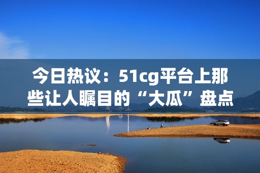 今日热议：51cg平台上那些让人瞩目的“大瓜”盘点