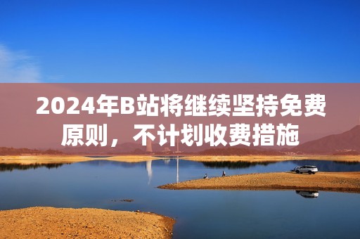 2024年B站将继续坚持免费原则，不计划收费措施