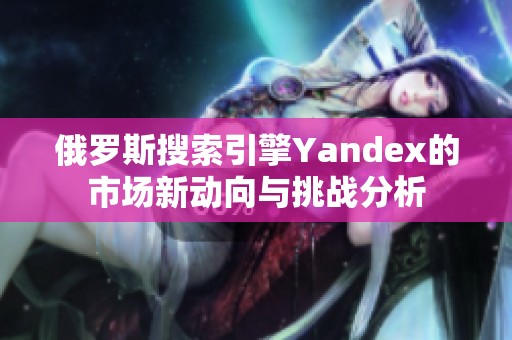 俄罗斯搜索引擎Yandex的市场新动向与挑战分析