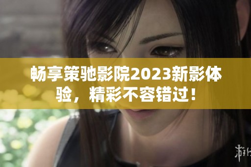 畅享策驰影院2023新影体验，精彩不容错过！