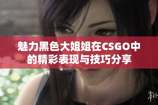 魅力黑色大姐姐在CSGO中的精彩表现与技巧分享