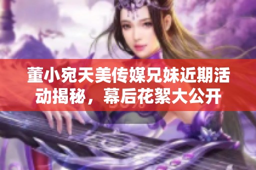 董小宛天美传媒兄妹近期活动揭秘，幕后花絮大公开