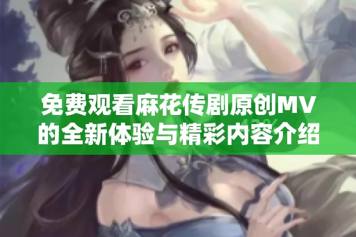 免费观看麻花传剧原创MV的全新体验与精彩内容介绍