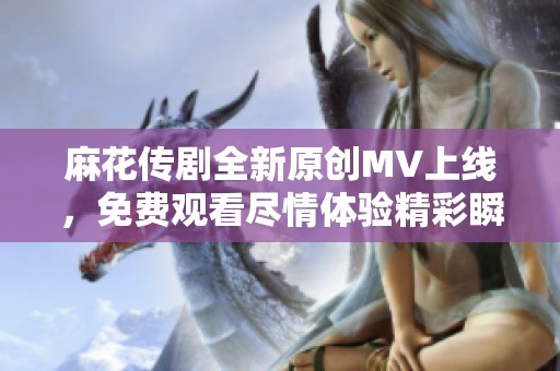 麻花传剧全新原创MV上线，免费观看尽情体验精彩瞬间