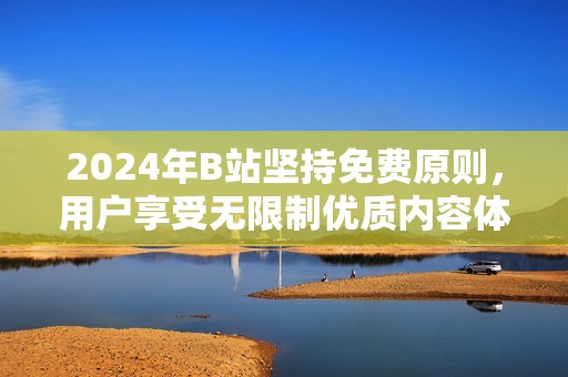 2024年B站坚持免费原则，用户享受无限制优质内容体验