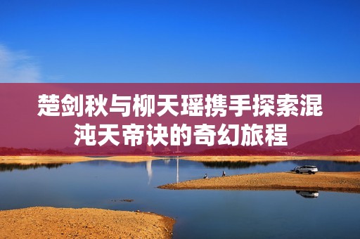 楚剑秋与柳天瑶携手探索混沌天帝诀的奇幻旅程