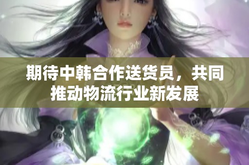 期待中韩合作送货员，共同推动物流行业新发展