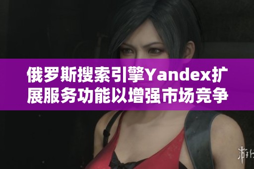 俄罗斯搜索引擎Yandex扩展服务功能以增强市场竞争力