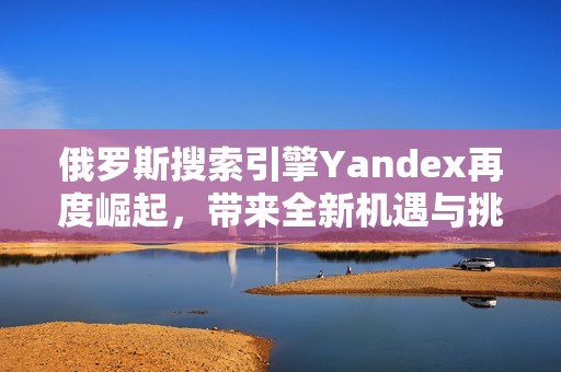 俄罗斯搜索引擎Yandex再度崛起，带来全新机遇与挑战