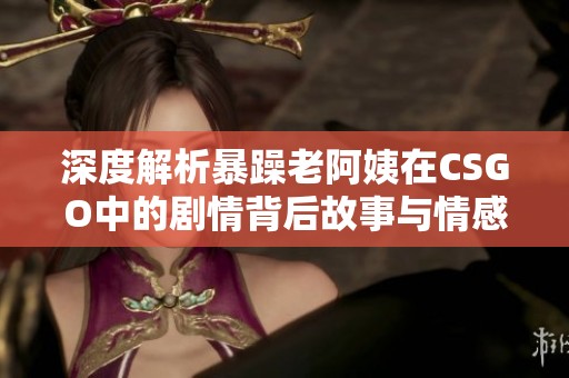 深度解析暴躁老阿姨在CSGO中的剧情背后故事与情感纠葛