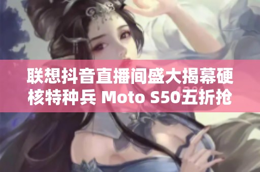 联想抖音直播间盛大揭幕硬核特种兵 Moto S50五折抢购活动