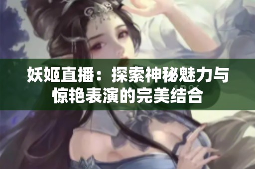 妖姬直播：探索神秘魅力与惊艳表演的完美结合