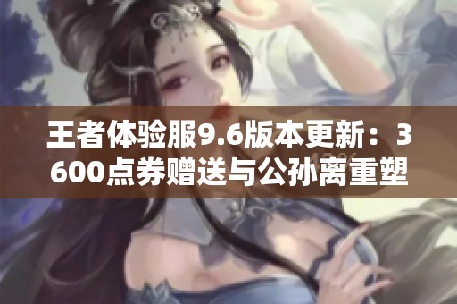 王者体验服9.6版本更新：3600点券赠送与公孙离重塑调整详解