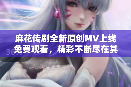 麻花传剧全新原创MV上线免费观看，精彩不断尽在其中