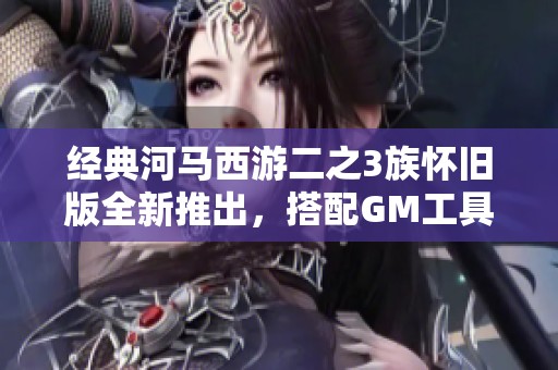 经典河马西游二之3族怀旧版全新推出，搭配GM工具带你重温旧梦