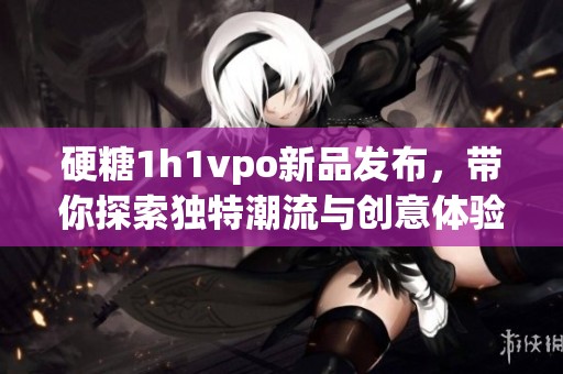 硬糖1h1vpo新品发布，带你探索独特潮流与创意体验