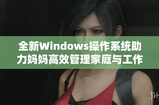 全新Windows操作系统助力妈妈高效管理家庭与工作生活