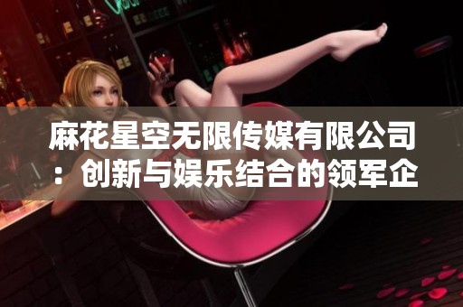 麻花星空无限传媒有限公司：创新与娱乐结合的领军企业