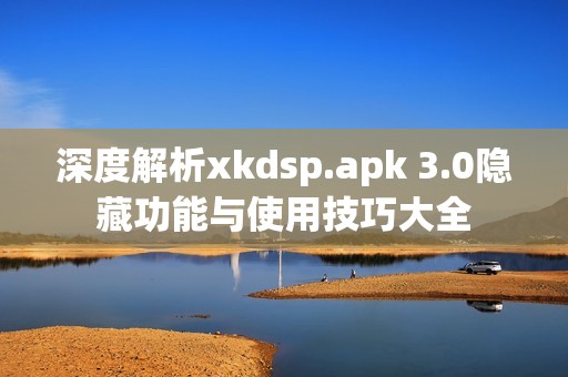 深度解析xkdsp.apk 3.0隐藏功能与使用技巧大全