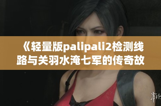 《轻量版palipali2检测线路与关羽水淹七军的传奇故事》