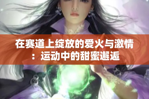 在赛道上绽放的爱火与激情：运动中的甜蜜邂逅