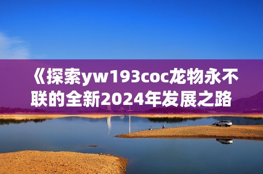 《探索yw193coc龙物永不联的全新2024年发展之路》