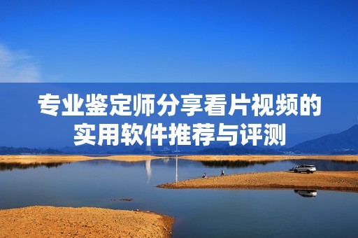 专业鉴定师分享看片视频的实用软件推荐与评测