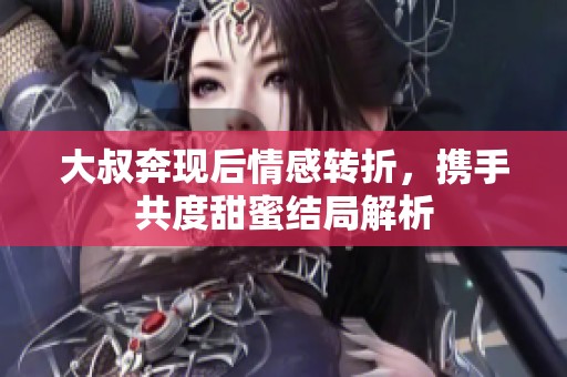 大叔奔现后情感转折，携手共度甜蜜结局解析