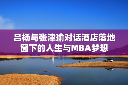 吕杨与张津瑜对话酒店落地窗下的人生与MBA梦想