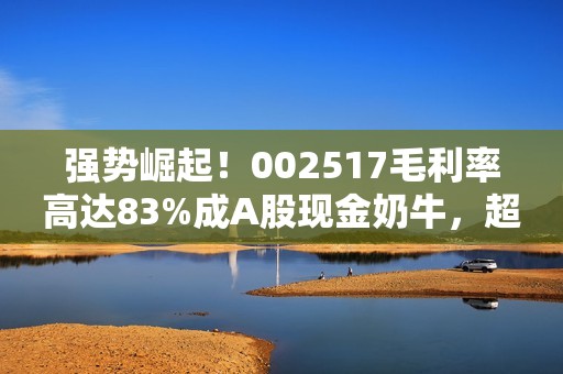 强势崛起！002517毛利率高达83%成A股现金奶牛，超越片仔癀