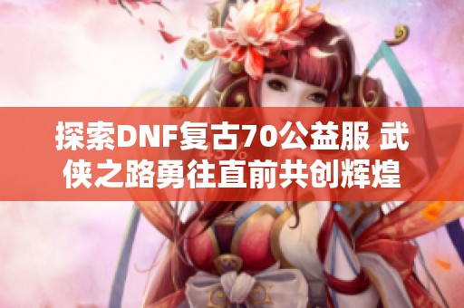 探索DNF复古70公益服 武侠之路勇往直前共创辉煌