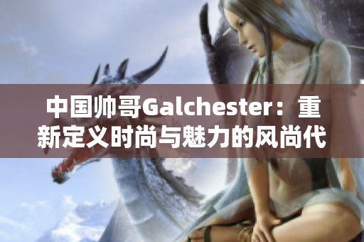 中国帅哥Galchester：重新定义时尚与魅力的风尚代表