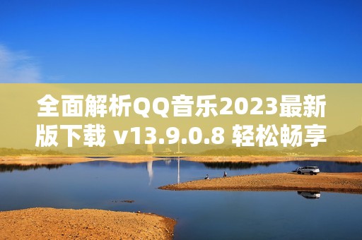 全面解析QQ音乐2023最新版下载 v13.9.0.8 轻松畅享音乐娱乐