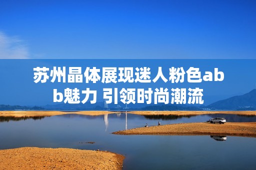 苏州晶体展现迷人粉色abb魅力 引领时尚潮流