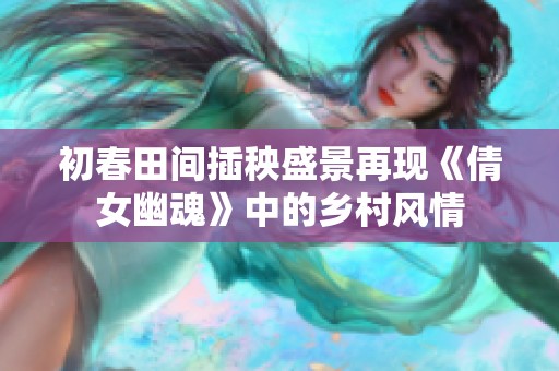 初春田间插秧盛景再现《倩女幽魂》中的乡村风情