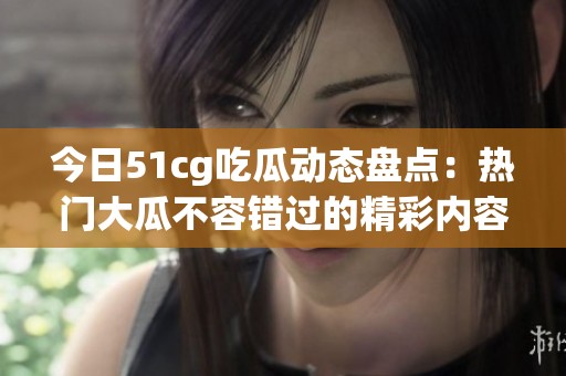 今日51cg吃瓜动态盘点：热门大瓜不容错过的精彩内容