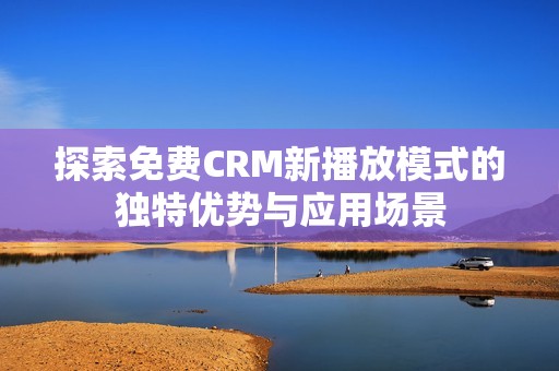 探索免费CRM新播放模式的独特优势与应用场景