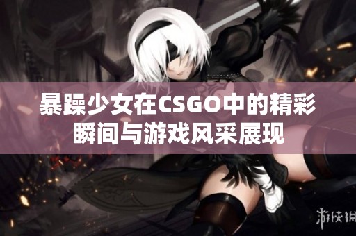 暴躁少女在CSGO中的精彩瞬间与游戏风采展现