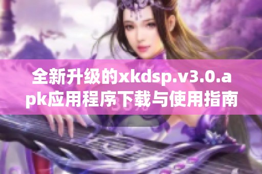 全新升级的xkdsp.v3.0.apk应用程序下载与使用指南